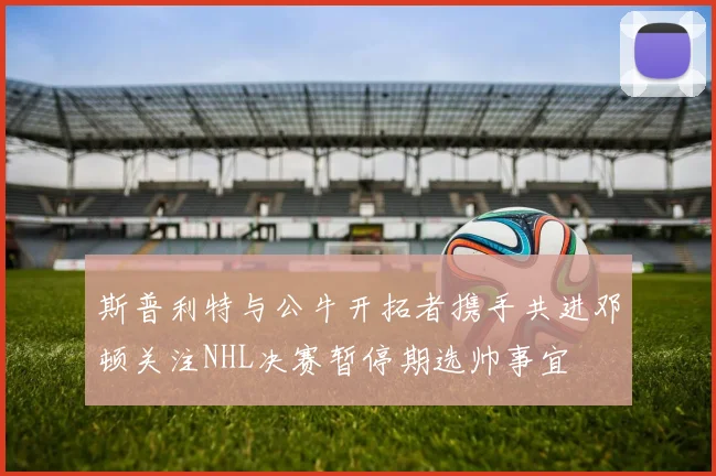 斯普利特与公牛开拓者携手共进邓顿关注NHL决赛暂停期选帅事宜