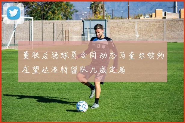 曼联后场球员合同动态马奎尔续约在望达洛特留队几成定局