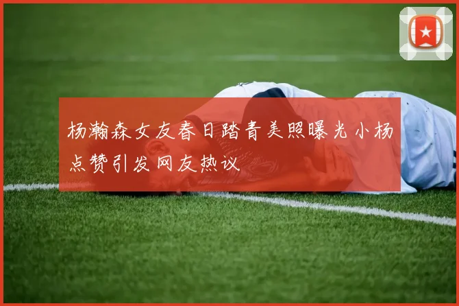 杨瀚森女友春日踏青美照曝光小杨点赞引发网友热议