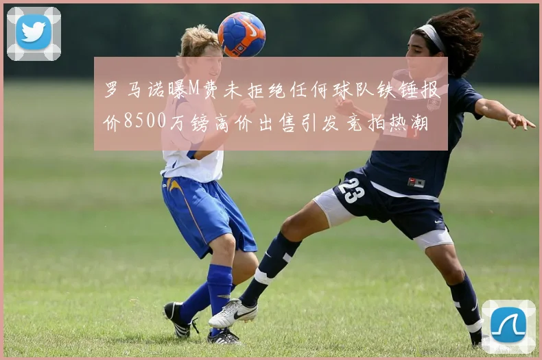 罗马诺曝M费未拒绝任何球队铁锤报价8500万镑高价出售引发竞拍热潮