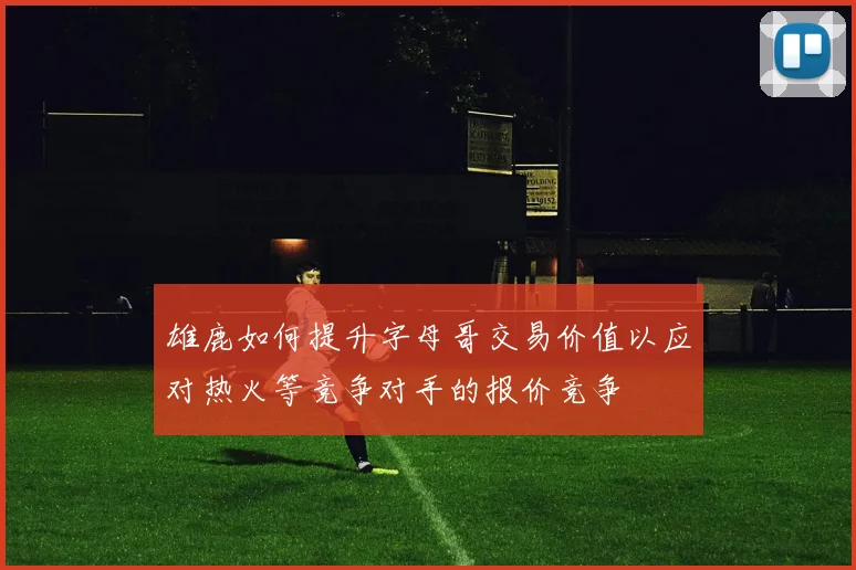 雄鹿如何提升字母哥交易价值以应对热火等竞争对手的报价竞争