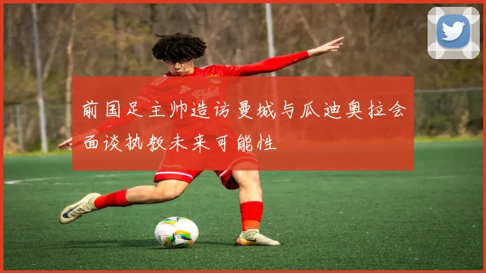 前国足主帅造访曼城与瓜迪奥拉会面谈执教未来可能性