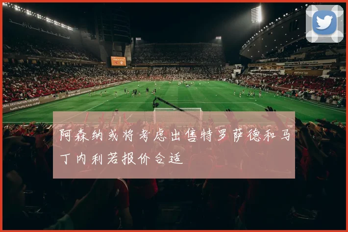 阿森纳或将考虑出售特罗萨德和马丁内利若报价合适