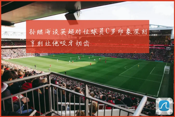 孙继海谈英超对位球员C罗印象深刻亨利让他咬牙切齿