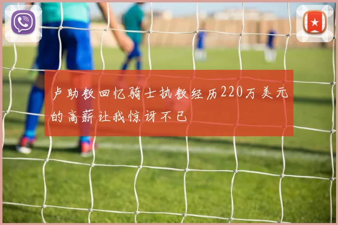 卢助教回忆骑士执教经历220万美元的高薪让我惊讶不已