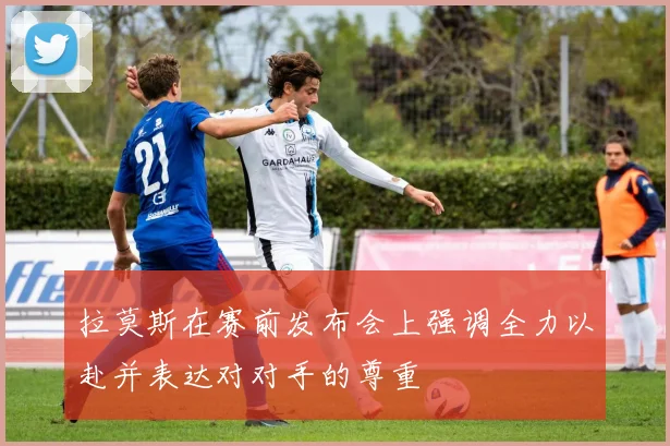 拉莫斯在赛前发布会上强调全力以赴并表达对对手的尊重