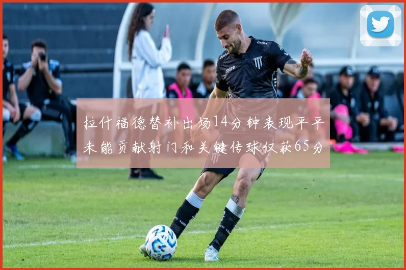 拉什福德替补出场14分钟表现平平未能贡献射门和关键传球仅获65分