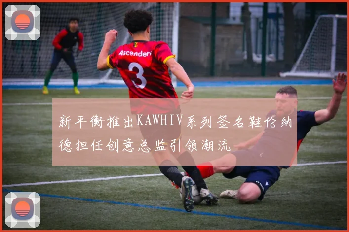 新平衡推出KAWHIV系列签名鞋伦纳德担任创意总监引领潮流