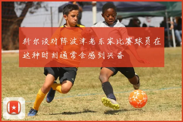 科尔谈对阵波津老东家比赛球员在这种时刻通常会感到兴奋