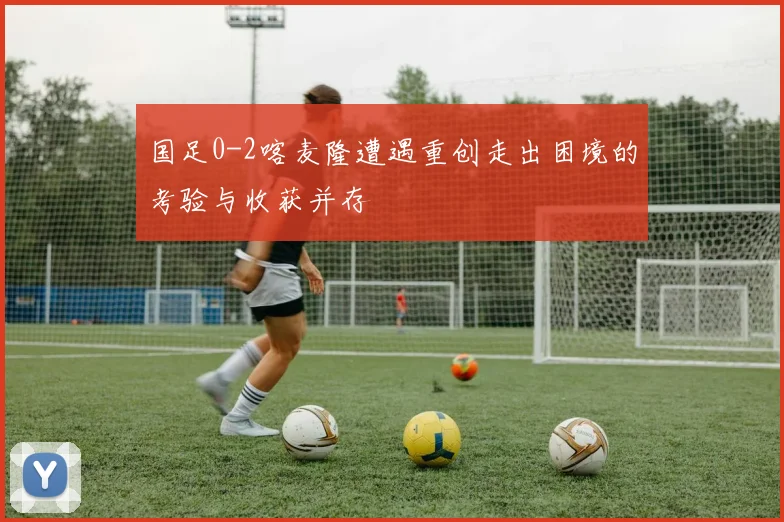 国足0-2喀麦隆遭遇重创走出困境的考验与收获并存
