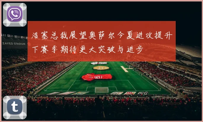 活塞总裁展望奥萨尔今夏进攻提升下赛季期待更大突破与进步