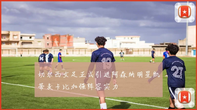 切尔西女足正式引进阿森纳明星凯蒂麦卡比加强阵容实力