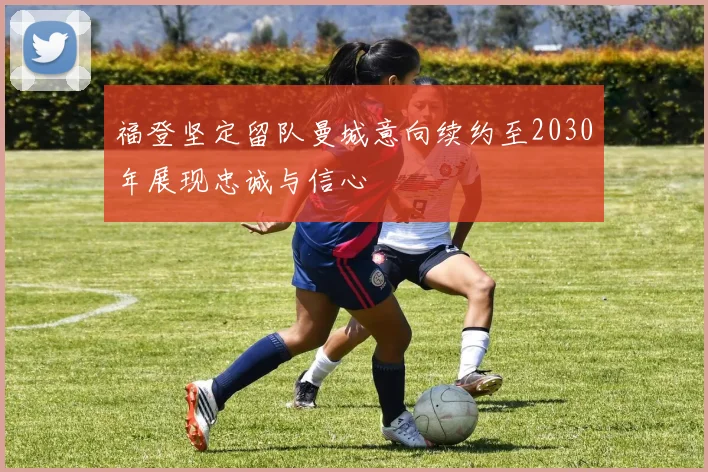 福登坚定留队曼城意向续约至2030年展现忠诚与信心