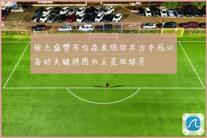 徐杰盛赞布伦森表现称其为夺冠必备的关键拼图和五星级球员