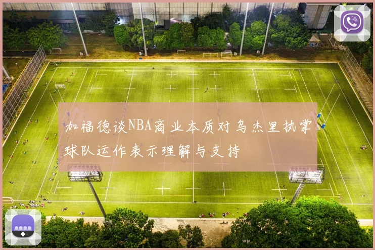 加福德谈NBA商业本质对乌杰里执掌球队运作表示理解与支持