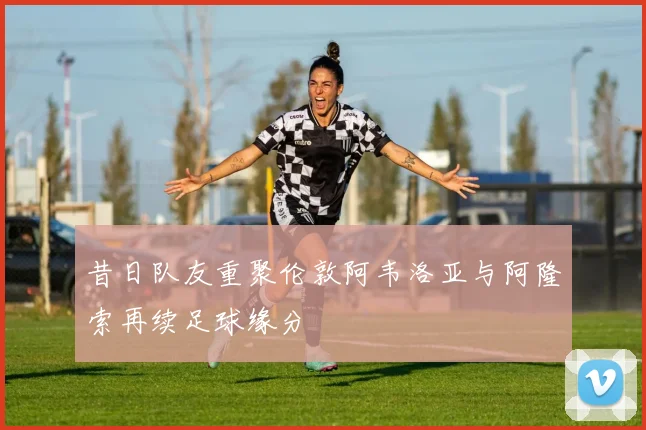 昔日队友重聚伦敦阿韦洛亚与阿隆索再续足球缘分
