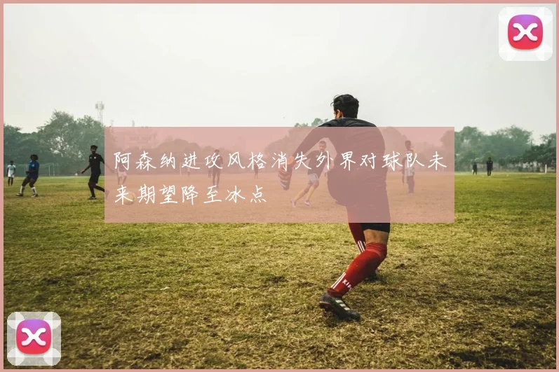 阿森纳进攻风格消失外界对球队未来期望降至冰点