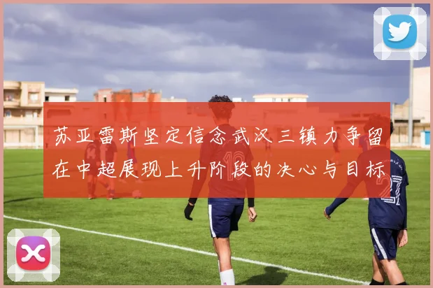 苏亚雷斯坚定信念武汉三镇力争留在中超展现上升阶段的决心与目标