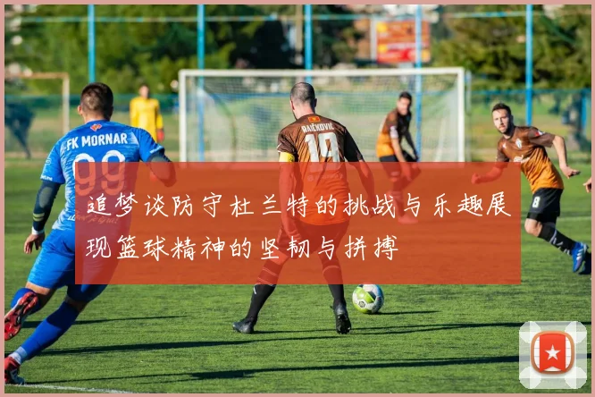 追梦谈防守杜兰特的挑战与乐趣展现篮球精神的坚韧与拼搏