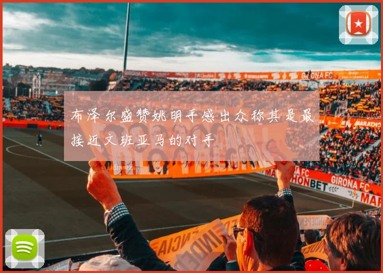 布泽尔盛赞姚明手感出众称其是最接近文班亚马的对手