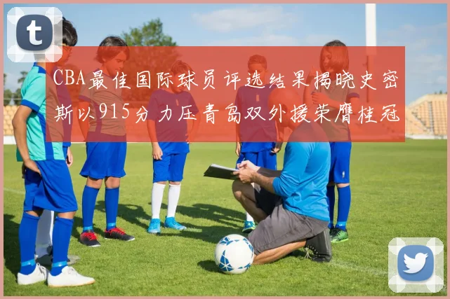 CBA最佳国际球员评选结果揭晓史密斯以915分力压青岛双外援荣膺桂冠