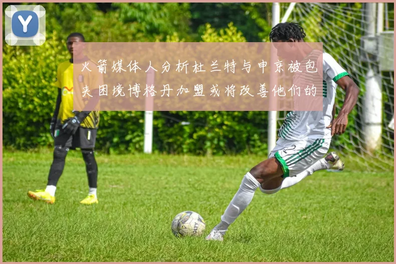 火箭媒体人分析杜兰特与申京被包夹困境博格丹加盟或将改善他们的进攻空间
