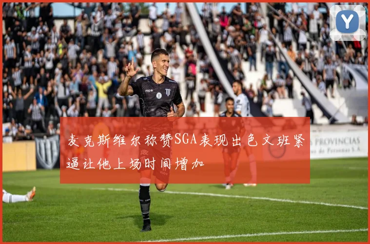 麦克斯维尔称赞SGA表现出色文班紧逼让他上场时间增加
