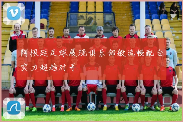 阿根廷足球展现俱乐部般流畅配合实力超越对手