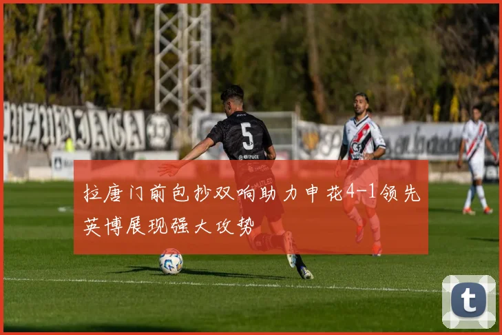 拉唐门前包抄双响助力申花4-1领先英博展现强大攻势
