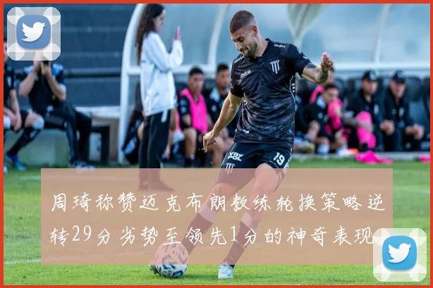 周琦称赞迈克布朗教练轮换策略逆转29分劣势至领先1分的神奇表现