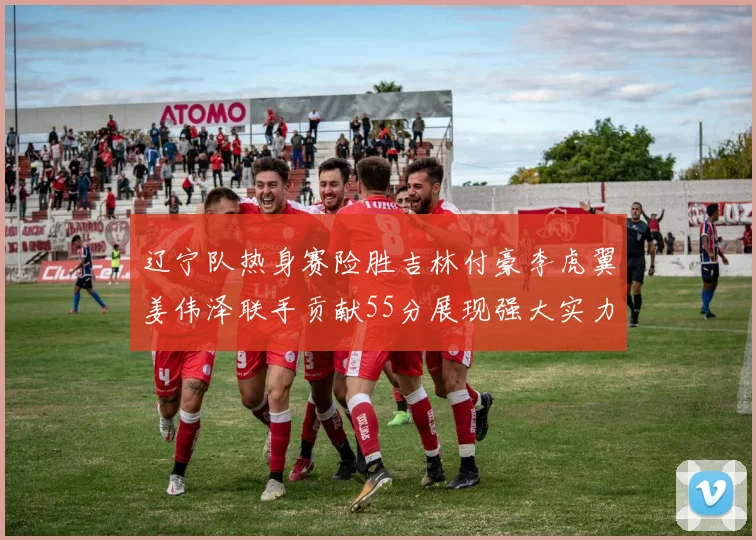 辽宁队热身赛险胜吉林付豪李虎翼姜伟泽联手贡献55分展现强大实力